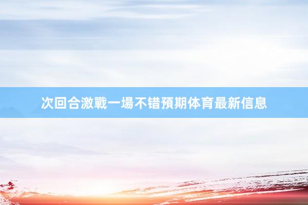 次回合激戰一場不错預期体育最新信息