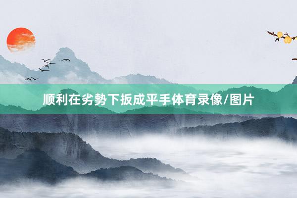 顺利在劣勢下扳成平手体育录像/图片