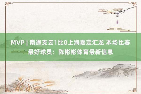 MVP | 南通支云1比0上海嘉定汇龙 本场比赛最好球员：陈彬彬体育最新信息