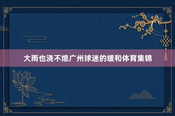 大雨也浇不熄广州球迷的缓和体育集锦