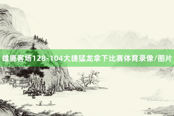 雄鹿客场128-104大捷猛龙拿下比赛体育录像/图片