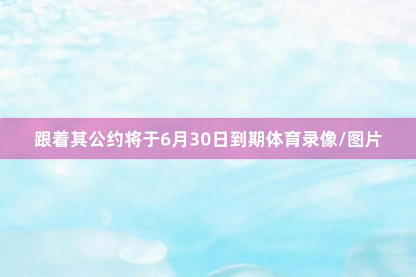 跟着其公约将于6月30日到期体育录像/图片