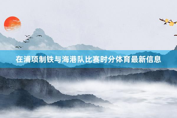 在浦项制铁与海港队比赛时分体育最新信息