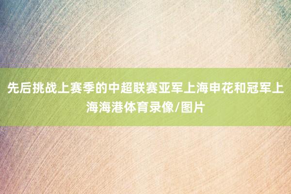 先后挑战上赛季的中超联赛亚军上海申花和冠军上海海港体育录像/图片