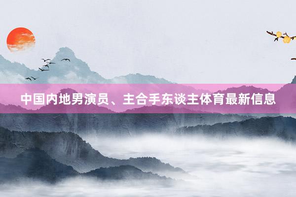 中国内地男演员、主合手东谈主体育最新信息