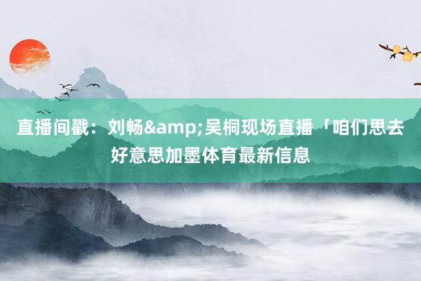 直播间戳：刘畅&吴桐现场直播「咱们思去好意思加墨体育最新信息