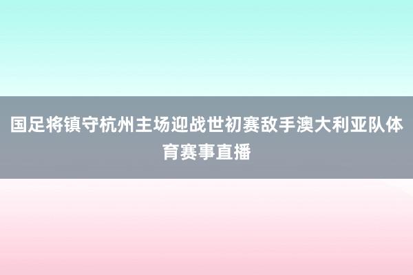 国足将镇守杭州主场迎战世初赛敌手澳大利亚队体育赛事直播