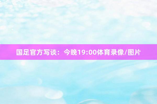 国足官方写谈：今晚19:00体育录像/图片