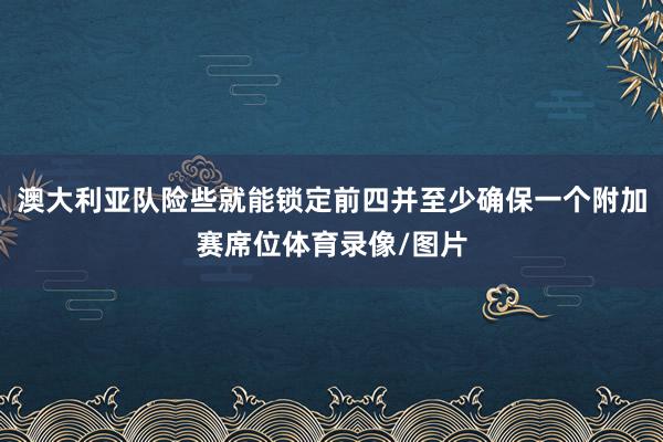 澳大利亚队险些就能锁定前四并至少确保一个附加赛席位体育录像/图片