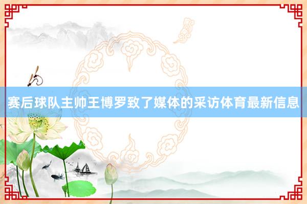 赛后球队主帅王博罗致了媒体的采访体育最新信息