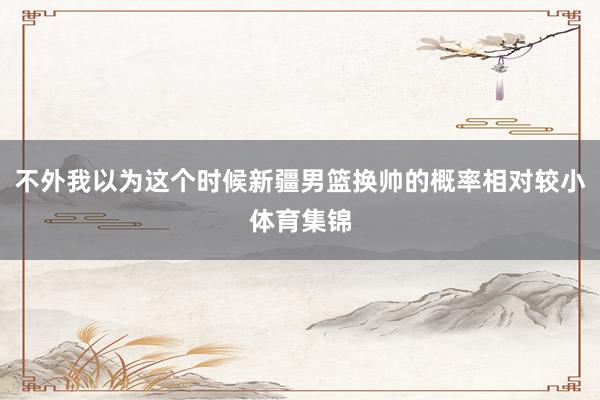 不外我以为这个时候新疆男篮换帅的概率相对较小体育集锦