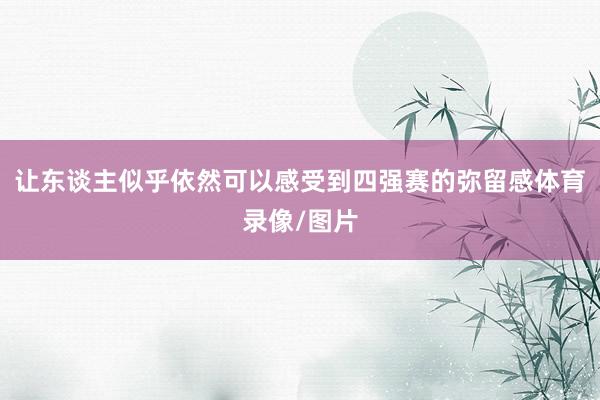 让东谈主似乎依然可以感受到四强赛的弥留感体育录像/图片
