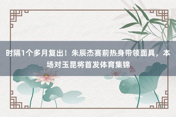 时隔1个多月复出！朱辰杰赛前热身带领面具，本场对玉昆将首发体育集锦