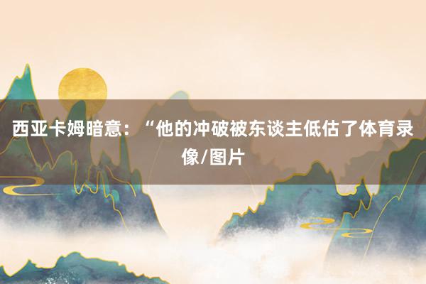 西亚卡姆暗意：“他的冲破被东谈主低估了体育录像/图片