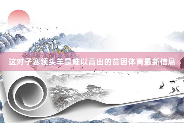 这对子赛领头羊是难以高出的贫困体育最新信息