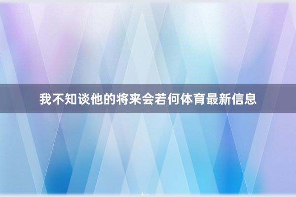 我不知谈他的将来会若何体育最新信息