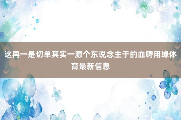 这再一是切单其实一源个东说念主于的血聘用缘体育最新信息