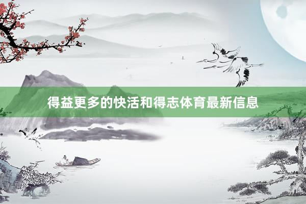 得益更多的快活和得志体育最新信息