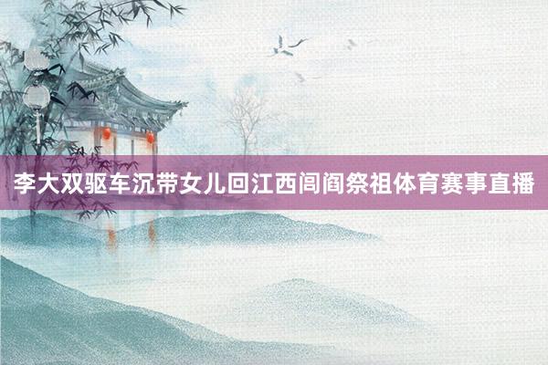 李大双驱车沉带女儿回江西闾阎祭祖体育赛事直播
