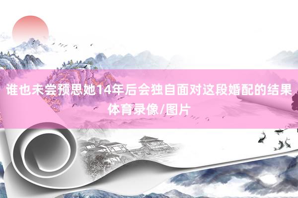 谁也未尝预思她14年后会独自面对这段婚配的结果体育录像/图片