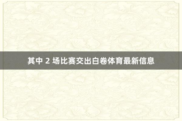 其中 2 场比赛交出白卷体育最新信息
