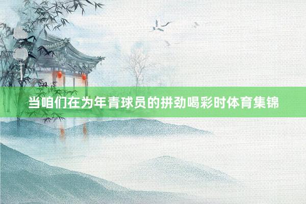 当咱们在为年青球员的拼劲喝彩时体育集锦