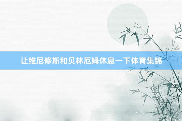 让维尼修斯和贝林厄姆休息一下体育集锦