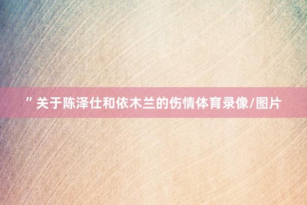 ”关于陈泽仕和依木兰的伤情体育录像/图片