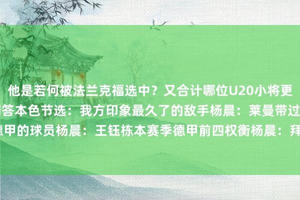 他是若何被法兰克福选中？又合计哪位U20小将更适配德甲？以下为视频问答本色节选：我方印象最久了的敌手杨晨：莱曼带过的U20小将中最合乎德甲的球员杨晨：王钰栋本赛季德甲前四权衡杨晨：拜仁、药厂、法兰克福、好意思因茨    体育录像/图片