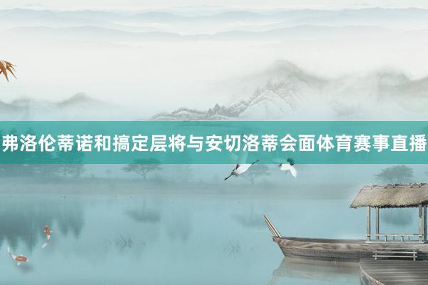 弗洛伦蒂诺和搞定层将与安切洛蒂会面体育赛事直播
