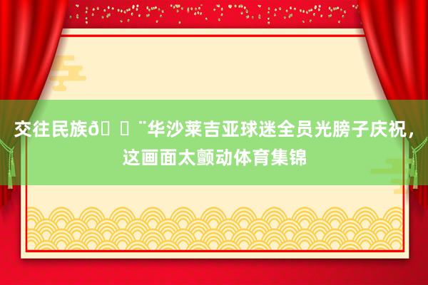 交往民族😨华沙莱吉亚球迷全员光膀子庆祝，这画面太颤动体育集锦