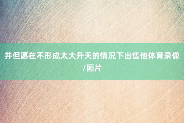 并但愿在不形成太大升天的情况下出售他体育录像/图片