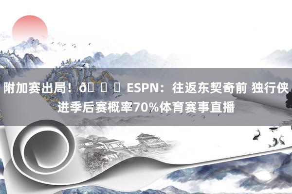 附加赛出局！👀ESPN：往返东契奇前 独行侠进季后赛概率70%体育赛事直播