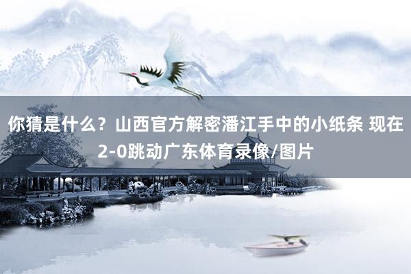 你猜是什么？山西官方解密潘江手中的小纸条 现在2-0跳动广东体育录像/图片