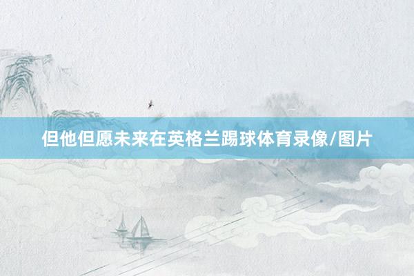 但他但愿未来在英格兰踢球体育录像/图片