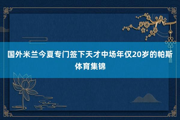 国外米兰今夏专门签下天才中场年仅20岁的帕斯体育集锦