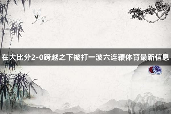 在大比分2-0跨越之下被打一波六连鞭体育最新信息