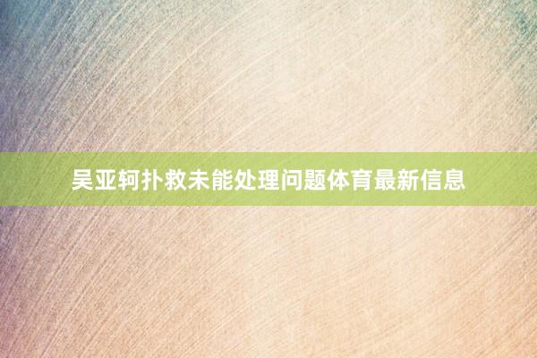 吴亚轲扑救未能处理问题体育最新信息