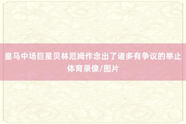 皇马中场巨星贝林厄姆作念出了诸多有争议的举止体育录像/图片