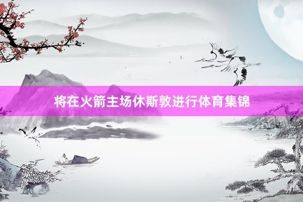将在火箭主场休斯敦进行体育集锦