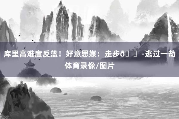 库里高难度反篮！好意思媒：走步😭逃过一劫体育录像/图片