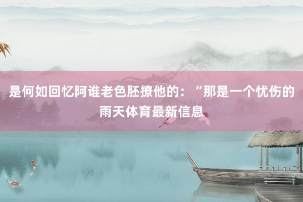 是何如回忆阿谁老色胚撩他的：“那是一个忧伤的雨天体育最新信息