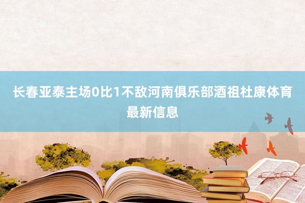 长春亚泰主场0比1不敌河南俱乐部酒祖杜康体育最新信息