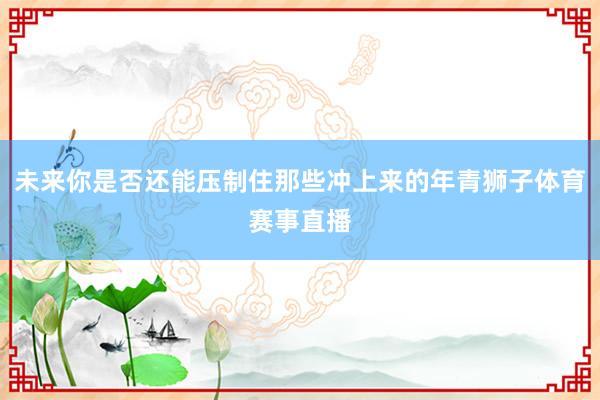 未来你是否还能压制住那些冲上来的年青狮子体育赛事直播