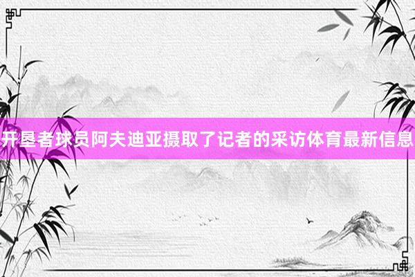 开垦者球员阿夫迪亚摄取了记者的采访体育最新信息