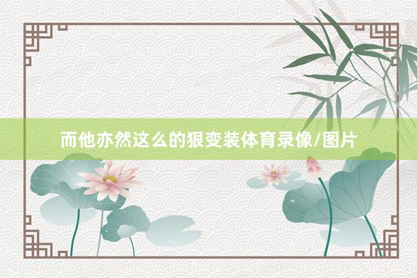 而他亦然这么的狠变装体育录像/图片