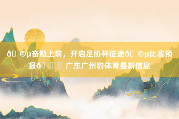 🩵奋勉上前，开启足协杯征途🩵比赛预报🆚广东广州豹体育最新信息