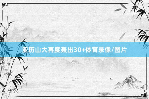 亚历山大再度轰出30+体育录像/图片