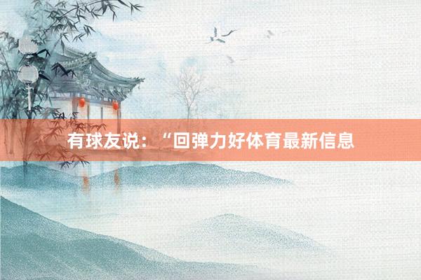 有球友说：“回弹力好体育最新信息