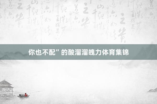 你也不配”的酸溜溜魄力体育集锦